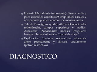    Historia laboral (más importante): disnea tardío y
      poco especifico asbestosis crepitantes basales y
      acropaquias pueden aparecer de manera tardía
     Tele de tórax (gran ayuda): silicosis opacidades
      redondeadas, campos superiores y medios.
      Asbestosis opacidades lineales irregulares
      basales, fibrosis intersticial “panal de abeja”
     Exploración funcional respiratoria: asbestosis
      altera precozmente y silicosis tardíamente.
      (patrón restrictivo)



DIAGNOSTICO
 