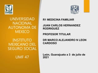UNIVERSIDAD
NACIONAL
AUTONOMA DE
MEXICO
INSTITUTO
MEXICANO DEL
SEGURO SOCIAL
UMF 47
R1 MEDICINA FAMILIAR
JUAN CARLOS HERNANDEZ
RODRIGUEZ
PROFESOR TITULAR
DR MARCO ALEJANDRO N LEON
CARDOSO
León, Guanajuato a 3 de julio de
2021
 