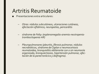 Artritis Reumatoide
■ Presentaciones extra articulares:
– Otras: nódulos subcutáneos, ulceraciones cutáneas,
afectación oftálmica, neuropatías, pericarditis
– síndrome de Felty: (esplenomegalia-anemia-neutropenia-
trombocitopenia-AR)
– Pleuropulmonares (pleuritis, fibrosis pulmonar, nódulos
necrobióticos, síndrome de Caplan o neumoconiosis
reumatoidea, bronquiolitis obliterante con o sin neumonía
organizada, bronquiectasias, hipertensión pulmonar, afec-
tación de la pared torácica y diafragma).
 