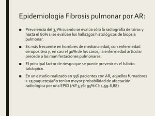 Epidemiologia Fibrosis pulmonar por AR:
■ Prevalencia del 3,7% cuando se evalúa sólo la radiografía de tórax y
hasta el 80% si se evalúan los hallazgos histológicos de biopsia
pulmonar.
■ Es más frecuente en hombres de mediana edad, con enfermedad
seropositiva y, en casi el 90% de los casos, la enfermedad articular
precede a las manifestaciones pulmonares.
■ El principal factor de riesgo que se puede prevenir es el hábito
tabáquico.
■ En un estudio realizado en 336 pacientes conAR, aquellos fumadores
> 25 paquetes/año tenían mayor probabilidad de afectación
radiológica por una EPID (HR 3,76; 95% CI: 1,59-8,88)
 