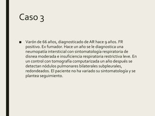 Caso 3
■ Varón de 66 años, diagnosticado de AR hace 9 años. FR
positivo. Ex fumador. Hace un año se le diagnostica una
neumopatía intersticial con sintomatología respiratoria de
disnea moderada e insuficiencia respiratoria restrictiva leve. En
un control con tomografía computarizada un año después se
detectan nódulos pulmonares bilaterales subpleurales,
redondeados. El paciente no ha variado su sintomatología y se
plantea seguimiento.
 