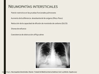 NEUMOPATÍAS INTERSTICIALES
Patrón restrictivo en las pruebas funcionales pulmonares
Aumento de la diferencia alveoloarterial de oxígeno (PAo2-Pao2)
Coexistencia de obstrucción al flujo aéreo
Reducción de la capacidad de difusión de monóxido de carbono (DLCO)
Ganesh Raghu. Neumopatías Intersticiales. Elsevier .Tratado De Medicina Interna Goldman-Cecil. 25 Edición. España 2017
Disnea de esfuerzo
 