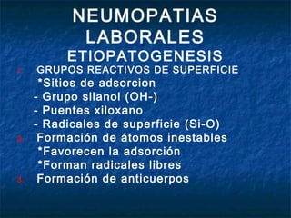 NEUMOPATIAS
LABORALES

ETIOPATOGENESIS

1.

2.

3.

GRUPOS REACTIVOS DE SUPERFICIE

*Sitios de adsorcion
- Grupo silanol (OH-)
- Puentes xiloxano
- Radicales de superficie (Si-O)
Formación de átomos inestables
*Favorecen la adsorción
*Forman radicales libres
Formación de anticuerpos

 