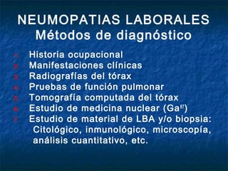 NEUMOPATIAS LABORALES
Métodos de diagnóstico
1.
2.
3.
4.
5.
6.
7.

Historia ocupacional
Manifestaciones clínicas
Radiografías del tórax
Pruebas de función pulmonar
Tomografía computada del tórax
Estudio de medicina nuclear (Ga 67 )
Estudio de material de LBA y/o biopsia:
Citológico, inmunológico, microscopía,
análisis cuantitativo, etc.

 
