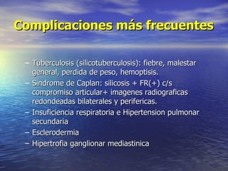 Complicaciones más frecuentes

 – Tuberculosis (silicotuberculosis): fiebre, malestar
   general, perdida de peso, hemoptisis.
 – Sindrome de Caplan: silicosis + FR(+) c/s
   compromiso articular+ imagenes radiograficas
   redondeadas bilaterales y perifericas.
 – Insuficiencia respiratoria e Hipertension pulmonar
   secundaria
 – Esclerodermia
 – Hipertrofia ganglionar mediastinica
 
