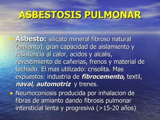 ASBESTOSIS PULMONAR

• Asbesto: silicato mineral fibroso natural
    (amianto), gran capacidad de aislamiento y
    resistencia al calor, acidos y alcalis,
    revestimiento de cañerias, frenos y material de
    techado. El mas utilizado: crisolita. Mas
    expuestos: industria de fibrocemento, textil,
    naval, automotriz y trenes.
•   Neumoconiosis producida por inhalacion de
    fibras de amianto dando fibrosis pulmonar
    intersticial lenta y progresiva (>15-20 años)
 
