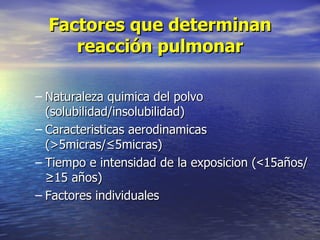 Factores que determinan
     reacción pulmonar

– Naturaleza quimica del polvo
  (solubilidad/insolubilidad)
– Caracteristicas aerodinamicas
  (>5micras/≤5micras)
– Tiempo e intensidad de la exposicion (<15años/
  ≥15 años)
– Factores individuales
 