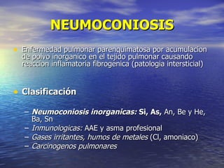 NEUMOCONIOSIS
• Enfermedad pulmonar parenquimatosa por acumulacion
  de polvo inorganico en el tejido pulmonar causando
  reaccion inflamatoria fibrogenica (patologia intersticial)


• Clasificación
   – Neumoconiosis inorganicas: Si, As, An, Be y He,
     Ba, Sn
   – Inmunologicas: AAE y asma profesional
   – Gases irritantes, humos de metales (Cl, amoniaco)
   – Carcinogenos pulmonares
 