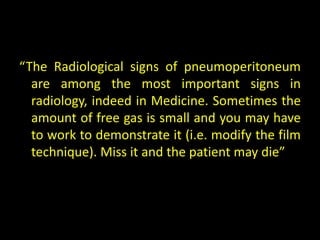 “The Radiological signs of pneumoperitoneum
  are among the most important signs in
  radiology, indeed in Medicine. Sometimes the
  amount of free gas is small and you may have
  to work to demonstrate it (i.e. modify the film
  technique). Miss it and the patient may die”
 
