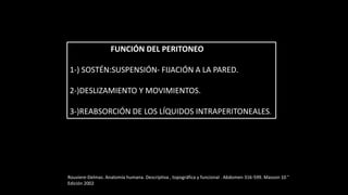 FUNCIÓN DEL PERITONEO
1-) SOSTÉN:SUSPENSIÓN- FIJACIÓN A LA PARED.
2-)DESLIZAMIENTO Y MOVIMIENTOS.
3-)REABSORCIÓN DE LOS LÍQUIDOS INTRAPERITONEALES.
Rouviere-Delmas. Anatomía humana. Descriptiva , topográfica y funcional . Abdomen 316-599. Masson 10 °
Edición 2002
 