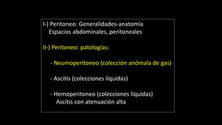 I-) Peritoneo: Generalidades-anatomía
Espacios abdominales, peritoneales
II-) Peritoneo: patologías:
- Neumoperitoneo (colección anómala de gas)
- Ascitis (colecciones líquidas)
- Hemoperitoneo (colecciones líquidas)
Ascitis con atenuación alta
 