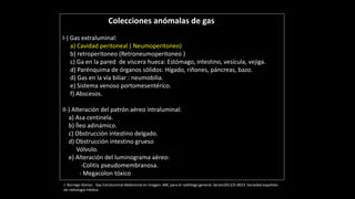 Colecciones anómalas de gas
I-) Gas extraluminal:
a) Cavidad peritoneal ( Neumoperitoneo)
b) retroperitoneo (Retroneumoperitoneo )
c) Ga en la pared de víscera hueca: Estómago, intestino, vesícula, vejiga.
d) Parénquima de órganos sólidos: Hígado, riñones, páncreas, bazo.
d) Gas en la vía biliar : neumobilia.
e) Sistema venoso portomesentérico.
f) Abscesos.
II-) Alteración del patrón aéreo intraluminal:
a) Asa centinela.
b) Íleo adinámico.
c) Obstrucción intestino delgado.
d) Obstrucción intestino grueso
Vólvulo.
e) Alteración del luminograma aéreo:
-Colitis pseudomembranosa.
- Megacolon tóxico
J. Borrego Gómez . Gas Extraluminal Abdominal en Imagen: ABC para el radiólogo general. Seram2012/S-0023. Sociedad española
de radiología médica
 