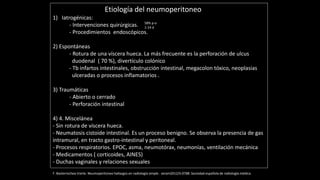 Etiología del neumoperitoneo
1) Iatrogénicas:
- Intervenciones quirúrgicas.
- Procedimientos endoscópicos.
2) Espontáneas
- Rotura de una víscera hueca. La más frecuente es la perforación de ulcus
duodenal ( 70 %), divertículo colónico
- Tb infartos intestinales, obstrucción intestinal, megacolon tóxico, neoplasias
ulceradas o procesos inflamatorios .
3) Traumáticas
- Abierto o cerrado
- Perforación intestinal
4) 4. Miscelánea
- Sin rotura de víscera hueca.
- Neumatosis cistoide intestinal. Es un proceso benigno. Se observa la presencia de gas
intramural, en tracto gastro-intestinal y peritoneal.
- Procesos respiratorios. EPOC, asma, neumotórax, neumonías, ventilación mecánica
- Medicamentos ( corticoides, AINES)
- Duchas vaginales y relaciones sexuales
F. Basterrechea Iriarte. Neumoperitoneo hallazgos en radiología simple . seram2012/S-0788 .Sociedad española de radiología médica.
58% p-o
1-14 d
 
