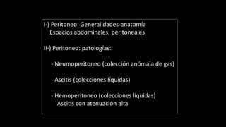 I-) Peritoneo: Generalidades-anatomía
Espacios abdominales, peritoneales
II-) Peritoneo: patologías:
- Neumoperitoneo (colección anómala de gas)
- Ascitis (colecciones líquidas)
- Hemoperitoneo (colecciones líquidas)
Ascitis con atenuación alta
 