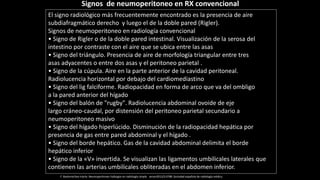 El signo radiológico más frecuentemente encontrado es la presencia de aire
subdiafragmático derecho y luego el de la doble pared (Rigler).
Signos de neumoperitoneo en radiología convencional
• Signo de Rigler o de la doble pared intestinal. Visualización de la serosa del
intestino por contraste con el aire que se ubica entre las asas
• Signo del triángulo. Presencia de aire de morfología triangular entre tres
asas adyacentes o entre dos asas y el peritoneo parietal .
• Signo de la cúpula. Aire en la parte anterior de la cavidad peritoneal.
Radiolucencia horizontal por debajo del cardiomediastino
• Signo del lig falciforme. Radiopacidad en forma de arco que va del ombligo
a la pared anterior del hígado
• Signo del balón de "rugby". Radiolucencia abdominal ovoide de eje
largo cráneo-caudal, por distensión del peritoneo parietal secundario a
neumoperitoneo masivo
• Signo del hígado hiperlúcido. Disminución de la radiopacidad hepática por
presencia de gas entre pared abdominal y el hígado .
• Signo del borde hepático. Gas de la cavidad abdominal delimita el borde
hepático inferior
• Signo de la «V» invertida. Se visualizan las ligamentos umbilicales laterales que
contienen las arterias umbilicales obliteradas en el abdomen inferior.
Signos de neumoperitoneo en RX convencional
F. Basterrechea Iriarte. Neumoperitoneo hallazgos en radiología simple . seram2012/S-0788 .Sociedad española de radiología médica.
 