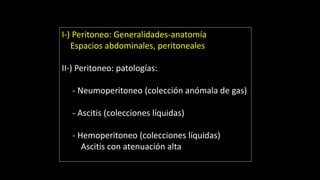 I-) Peritoneo: Generalidades-anatomía
Espacios abdominales, peritoneales
II-) Peritoneo: patologías:
- Neumoperitoneo (colección anómala de gas)
- Ascitis (colecciones líquidas)
- Hemoperitoneo (colecciones líquidas)
Ascitis con atenuación alta
 