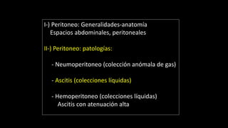 I-) Peritoneo: Generalidades-anatomía
Espacios abdominales, peritoneales
II-) Peritoneo: patologías:
- Neumoperitoneo (colección anómala de gas)
- Ascitis (colecciones líquidas)
- Hemoperitoneo (colecciones líquidas)
Ascitis con atenuación alta
 