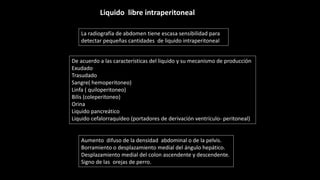 La radiografía de abdomen tiene escasa sensibilidad para
detectar pequeñas cantidades de liquido intraperitoneal
De acuerdo a las características del liquido y su mecanismo de producción
Exudado
Trasudado
Sangre( hemoperitoneo)
Linfa ( quiloperitoneo)
Bilis (coleperitoneo)
Orina
Liquido pancreático
Liquido cefalorraquídeo (portadores de derivación ventrículo- peritoneal)
Aumento difuso de la densidad abdominal o de la pelvis.
Borramiento o desplazamiento medial del ángulo hepático.
Desplazamiento medial del colon ascendente y descendente.
Signo de las orejas de perro.
Liquido libre intraperitoneal
 
