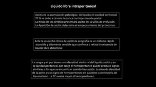 Ascitis es la acumulación patológica de liquido en cavidad peritoneal
75 % se debe a cirrosis hepática con hipertensión portal
La mitad de los cirrótico presentará ascitis en 10 años de evolución.
La Aparición de ascitis determina el empeoramiento del pronostico.
Ante la sospecha clínica de ascitis la ecografía es un método rápido
accesible y altamente sensible que confirma o refuta la existencia de
liquido libre abdominal
La sangre y el pus tienen una densidad similar al del liquido ascítico en
la cavidad peritoneal, por tanto el hemoperitoneo puede producir signos
similares a los que se encuentran cuando hay ascitis. La elevada densidad
de la pelvis es un signo de hemoperitoneo en paciente s con historia de
traumatismo. La TC evalúa mejor el hemoperitoneo.
Liquido libre intraperitoneal
 