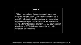 Ascitis
El flujo natural del líquido intraperitoneal está
dirigido por gravedad y por las variaciones de la
presión intraabdominal debidas a la respiración,
repartiéndose por diferentes vías a través de la
compartimentalización anatómica. Su acumulación
obedece el 90% de los casos a cirrosis, fallo
cardíaco y neoplasias.
E. Ballesteros Díaz, Patología mesentérica y peritoneal: desde la inflamación hasta la neo formación Seram2012/S-1242.
 