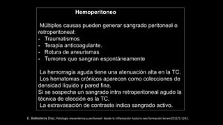 Hemoperitoneo
Múltiples causas pueden generar sangrado peritoneal o
retroperitoneal:
- Traumatismos
- Terapia anticoagulante.
- Rotura de aneurismas
- Tumores que sangran espontáneamente
La hemorragia aguda tiene una atenuación alta en la TC.
Los hematomas crónicos aparecen como colecciones de
densidad líquido y pared fina.
Si se sospecha un sangrado intra retroperitoneal agudo la
técnica de elección es la TC.
La extravasación de contraste indica sangrado activo.
E. Ballesteros Díaz, Patología mesentérica y peritoneal: desde la inflamación hasta la neo formación Seram2012/S-1242.
 