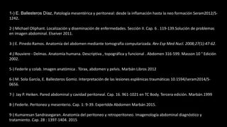1-) E. Ballesteros Díaz, Patología mesentérica y peritoneal: desde la inflamación hasta la neo formación Seram2012/S-
1242.
2-) Michael Oliphant. Localización y diseminación de enfermedades. Sección II. Cap. 6 . 119-139.Solución de problemas
en imagen abdominal. Elseiver 2011.
3-) E. Pinedo Ramos. Anatomía del abdomen mediante tomografía computarizada. Rev Esp Med Nucl. 2008;27(1):47-62.
4-) Rouviere - Delmas. Anatomía humana. Descriptiva , topográfica y funcional . Abdomen 316-599. Masson 10 ° Edición
2002.
5-) Federle y colab. Imagen anatómica . Tórax, abdomen y pelvis. Marbán Libros 2012
6-) M. Sola García, E. Ballesteros Gomiz. Interpretación de las lesiones esplénicas traumáticas 10.1594/seram2014/S-
0656.
7-) Jay P. Heiken. Pared abdominal y cavidad peritoneal. Cap. 16. 961-1021 en TC Body. Tercera edición. Marbán.1999
8-) Federle. Peritoneo y mesenterio. Cap. 1: 9-39. Expertddx Abdomen Marbán 2015.
9-) Kumaresan Sandrasegaran. Anatomía del peritoneo y retroperitoneo. Imagenología abdominal diagnóstico y
tratamiento. Cap. 28 : 1397-1404. 2015
 