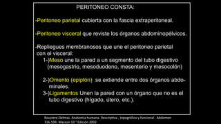 PERITONEO CONSTA:
-Peritoneo parietal cubierta con la fascia extraperitoneal.
-Peritoneo visceral que reviste los órganos abdominopélvicos.
-Repliegues membranosos que une el peritoneo parietal
con el visceral:
1-)Meso une la pared a un segmento del tubo digestivo
(mesogastrio, mesoduodeno, mesenterio y mesocolón)
2-)Omento (epiplón) se extiende entre dos órganos abdo-
minales.
3-)Ligamentos Unen la pared con un órgano que no es el
tubo digestivo (hígado, útero, etc.).
Rouviere-Delmas. Anatomía humana. Descriptiva , topográfica y funcional . Abdomen
316-599. Masson 10 ° Edición 2002
 