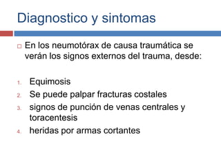 Diagnostico y sintomasEn los neumotórax de causa traumática se verán los signos externos del trauma, desde:EquimosisSe puede palpar fracturas costalessignos de punción de venas centrales y toracentesisheridas por armas cortantes