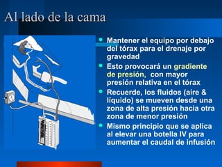 Al lado de la cama
                    Mantener el equipo por debajo
                     del tórax para el drenaje por
                     gravedad
                    Esto provocará un gradiente
                     de presión, con mayor
                     presión relativa en el tórax
                    Recuerde, los fluidos (aire &
                     líquido) se mueven desde una
                     zona de alta presión hacia otra
                     zona de menor presión
                    Mismo principio que se aplica
                     al elevar una botella IV para
                     aumentar el caudal de infusión
 