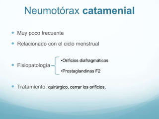 Neumotórax catamenial

 Muy poco frecuente
 Relacionado con el ciclo menstrual

                         •Orificios diafragmáticos
 Fisiopatología
                         •Prostaglandinas F2


 Tratamiento: quirúrgico, cerrar los orificios.
 