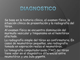 Se basa en la historia clínica, el examen físico, la
situación clínica de presentación y la radiografía del
tórax.
Al examen físico se encuentra disminución del
murmullo vesicular y timpanismo en el hemitórax
afectado.
La radiografía simple del tórax es confirmatoria. En
casos de neumotórax pequeños, una radiografía
tomada en espiración realza el neumotórax.
La tomografía computadorizada (TAC) del tórax
tiene valor en el diagnóstico diferencial entre
neumotórax y una bula gigante.
 