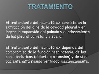 El tratamiento del neumotórax consiste en la
extracción del aire de la cavidad pleural y en
lograr la expansión del pulmón y el adosamiento
de las pleural parietal y visceral.
El tratamiento del neumotórax depende del
compromiso de la función respiratoria, de las
características (abierto o a tensión) y de si el
paciente está siendo ventilado mecánicamente.
 