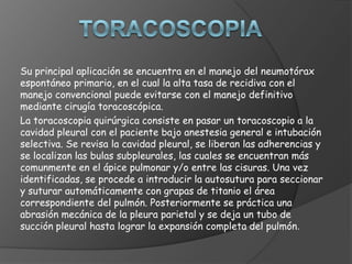 Su principal aplicación se encuentra en el manejo del neumotórax
espontáneo primario, en el cual la alta tasa de recidiva con el
manejo convencional puede evitarse con el manejo definitivo
mediante cirugía toracoscópica.
La toracoscopia quirúrgica consiste en pasar un toracoscopio a la
cavidad pleural con el paciente bajo anestesia general e intubación
selectiva. Se revisa la cavidad pleural, se liberan las adherencias y
se localizan las bulas subpleurales, las cuales se encuentran más
comunmente en el ápice pulmonar y/o entre las cisuras. Una vez
identificadas, se procede a introducir la autosutura para seccionar
y suturar automáticamente con grapas de titanio el área
correspondiente del pulmón. Posteriormente se práctica una
abrasión mecánica de la pleura parietal y se deja un tubo de
succión pleural hasta lograr la expansión completa del pulmón.
 
