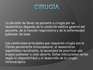 La decisión de llevar un paciente a cirugía por un
neumotórax depende de la condición médica general del
paciente, de la función respiratoria y de la enfermedad
pulmonar de base.
Las condiciones principales que requieren cirugía son la
fístula persistente broncopleural, el neumotórax
espontáneo recidivante, la necesidad de practicar una
biopsia pulmonar a cielo abierto. Estas indicaciones varían
según la disponibilidad y el desarrollo de la cirugía
toracoscópica.
 