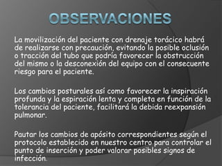 La movilización del paciente con drenaje torácico habrá
de realizarse con precaución, evitando la posible oclusión
o tracción del tubo que podría favorecer la obstrucción
del mismo o la desconexión del equipo con el consecuente
riesgo para el paciente.
Los cambios posturales así como favorecer la inspiración
profunda y la espiración lenta y completa en función de la
tolerancia del paciente, facilitará la debida reexpansión
pulmonar.
Pautar los cambios de apósito correspondientes según el
protocolo establecido en nuestro centro para controlar el
punto de inserción y poder valorar posibles signos de
infección.
 