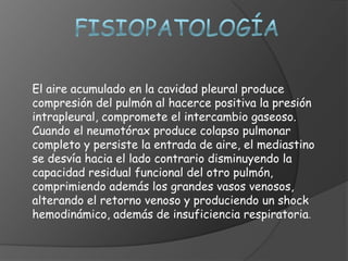 El aire acumulado en la cavidad pleural produce
compresión del pulmón al hacerce positiva la presión
intrapleural, compromete el intercambio gaseoso.
Cuando el neumotórax produce colapso pulmonar
completo y persiste la entrada de aire, el mediastino
se desvía hacia el lado contrario disminuyendo la
capacidad residual funcional del otro pulmón,
comprimiendo además los grandes vasos venosos,
alterando el retorno venoso y produciendo un shock
hemodinámico, además de insuficiencia respiratoria.
 