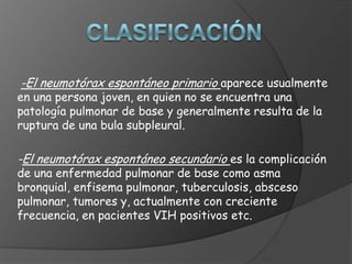 -El neumotórax espontáneo primario aparece usualmente
en una persona joven, en quien no se encuentra una
patología pulmonar de base y generalmente resulta de la
ruptura de una bula subpleural.
-El neumotórax espontáneo secundario es la complicación
de una enfermedad pulmonar de base como asma
bronquial, enfisema pulmonar, tuberculosis, absceso
pulmonar, tumores y, actualmente con creciente
frecuencia, en pacientes VIH positivos etc.
 