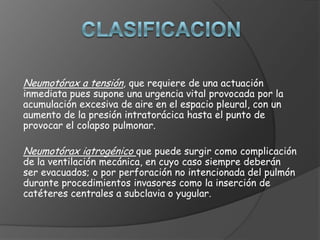 Neumotórax a tensión, que requiere de una actuación
inmediata pues supone una urgencia vital provocada por la
acumulación excesiva de aire en el espacio pleural, con un
aumento de la presión intratorácica hasta el punto de
provocar el colapso pulmonar.
Neumotórax iatrogénico que puede surgir como complicación
de la ventilación mecánica, en cuyo caso siempre deberán
ser evacuados; o por perforación no intencionada del pulmón
durante procedimientos invasores como la inserción de
catéteres centrales a subclavia o yugular.
 
