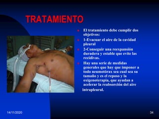 14/11/2020 34
TRATAMIENTO
 El tratamiento debe cumplir dos
objetivos:
 1-Evacuar el aire de la cavidad
pleural
 2-Conseguir una reexpansión
duradera y estable que evite las
recidivas.
 Hay una serie de medidas
generales que hay que imponer a
todo neumotórax sea cual sea su
tamaño y es el reposo y la
oxigenoterapia, que ayudan a
acelerar la reabsorción del aire
intrapleural.
 