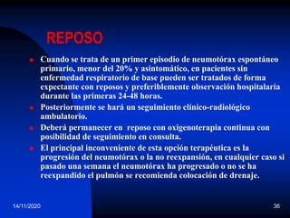 14/11/2020 36
REPOSO
 Cuando se trata de un primer episodio de neumotórax espontáneo
primario, menor del 20% y asintomático, en pacientes sin
enfermedad respiratorio de base pueden ser tratados de forma
expectante con reposos y preferiblemente observación hospitalaria
durante las primeras 24-48 horas.
 Posteriormente se hará un seguimiento clínico-radiológico
ambulatorio.
 Deberá permanecer en reposo con oxigenoterapia continua con
posibilidad de seguimiento en consulta.
 El principal inconveniente de esta opción terapéutica es la
progresión del neumotórax o la no reexpansión, en cualquier caso si
pasado una semana el neumotórax ha progresado o no se ha
reexpandido el pulmón se recomienda colocación de drenaje.
 
