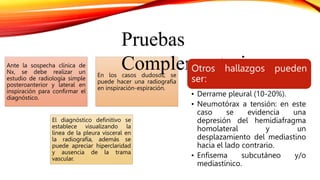 Ante la sospecha clínica de
Nx, se debe realizar un
estudio de radiología simple
posteroanterior y lateral en
inspiración para confirmar el
diagnóstico.
En los casos dudosos, se
puede hacer una radiografía
en inspiración-espiración.
El diagnóstico definitivo se
establece visualizando la
línea de la pleura visceral en
la radiografía, además se
puede apreciar hiperclaridad
y ausencia de la trama
vascular.
Pruebas
Complementarias
Otros hallazgos pueden
ser:
• Derrame pleural (10-20%).
• Neumotórax a tensión: en este
caso se evidencia una
depresión del hemidiafragma
homolateral y un
desplazamiento del mediastino
hacia el lado contrario.
• Enfisema subcutáneo y/o
mediastínico.
 