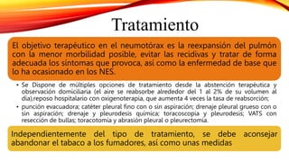 Tratamiento
El objetivo terapéutico en el neumotórax es la reexpansión del pulmón
con la menor morbilidad posible, evitar las recidivas y tratar de forma
adecuada los síntomas que provoca, así como la enfermedad de base que
lo ha ocasionado en los NES.
• Se Dispone de múltiples opciones de tratamiento desde la abstención terapéutica y
observación domiciliaria (el aire se reabsorbe alrededor del 1 al 2% de su volumen al
día),reposo hospitalario con oxigenoterapia, que aumenta 4 veces la tasa de reabsorción;
• punción evacuadora; catéter pleural fino con o sin aspiración; drenaje pleural grueso con o
sin aspiración; drenaje y pleurodesis química; toracoscopia y pleurodesis; VATS con
resección de bullas; toracotomía y abrasión pleural o pleurectomía.
Independientemente del tipo de tratamiento, se debe aconsejar
abandonar el tabaco a los fumadores, así como unas medidas
 