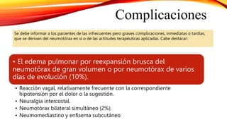 Se debe informar a los pacientes de las infrecuentes pero graves complicaciones, inmediatas o tardías,
que se derivan del neumotórax en sí o de las actitudes terapéuticas aplicadas. Cabe destacar:
Complicaciones
• El edema pulmonar por reexpansión brusca del
neumotórax de gran volumen o por neumotórax de varios
días de evolución (10%).
• Reacción vagal, relativamente frecuente con la correspondiente
hipotensión por el dolor o la sugestión.
• Neuralgia intercostal.
• Neumotórax bilateral simultáneo (2%).
• Neumomediastino y enfisema subcutáneo
 