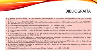 BIBLIOGRAFÍA
• 1. Henry A, Arnold T, Harvey J. BTS guidelines for the management of spontaneous pneumothorax. Thorax. 2003; 58 Suppl
2: 39-52.
• 2. Melton LJ, Hepper NGG, Offord KP. Incidence of spontaneous pneumothorax in Olmsted Country, Minnesota: 1950-1974.
Am Rev Respir Dis. 1979; 120: 1379-82.
• 3. Baumann MH. Management of spontaneous pneumothorax. Clin Chest Med. 2006; 27: 369-81.
• 4. Kirschner PA. Porous diaphragm syndromes. Chest Surg Clin N Am. 1998; 8: 449-72.
• 5. Jordan KG, Kwong JS, Flint J, Muller NL. Surgically treated pneumothorax: radiologic and pathologic findings. Chest. 1997;
111: 280-5.
• 6. Janssen SP, Schramel FM, Sutedja TG, Cuesta MA, Oosterhuir WP, Postmus PE. Videothoracoscopic appearance of first and
recurrent pneumothorax. Chest. 1995; 108: 330-4.
• 7. British Thoracic Society Standards of Care Committee. Managing passengers with respiratory disease planning air travel:
British Thoracic Society recommendations. Thorax. 2002; 57: 289-304.
• 8. Rivas de Andrés JJ, Jiménez López FJ, López-Rodó LM, Pérez Trullén A, Torres Lanzas J. Normativa sobre el diagnóstico y
tratamiento del neumotórax espontáneo. Arch Bronconeumol. 2008; 44(8): 437-48.
• 9. Peñalver C, Lorenzo M, Sánchez F. Neumotórax. En: Soto Campos JG, ed. Manual de diagnóstico y terapéutica en
Neumología. 2ª edición. p. 665-74.
• 10. Noppen M. Pneumothorax and bronchopleural fistula. Eur Respir Mon. 2006; 36: 165-76.
 