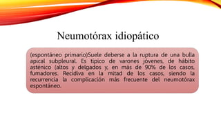 (espontáneo primario)Suele deberse a la ruptura de una bulla
apical subpleural. Es tipico de varones jóvenes, de hábito
asténico (altos y delgados y, en más de 90% de los casos,
fumadores. Recidiva en la mitad de los casos, siendo la
recurrencia la complicación más frecuente del neumotórax
espontáneo.
Neumotórax idiopático
 