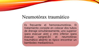 Es frecuente el hemoneumotórax. El
tratamiento consiste en colocar dos tubos
de drenaje simultáneamente, uno superior
(para evacuar aire) y otro inferior (para
evacuar sangre).En el neumotórax
traumático abierto es típico encontrar un
bamboleo mediastínico.
Neumotórax traumático
 