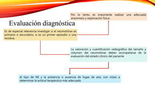 el tipo de NE y la presencia o ausencia de fugas de aire, con vistas a
determinar la actitud terapéutica más adecuada.
Evaluación diagnóstica
Es de especial relevancia investigar si el neumotórax es
primario o secundario, si es un primer episodio o una
recidiva.
Por lo tanto, es importante realizar una adecuada
anamnesis y exploración física.
La valoración y cuantificación radiográfica del tamaño y
volumen del neumotórax deben acompañarse de la
evaluación del estado clínico del paciente
 