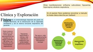 Generalmente, la sintomatología depende del grado de
colapso pulmonar, de la disminución de la capacidad
ventilatoria y de la reserva funcional respiratoria del
paciente.
Clínica y Exploración
Física
Dolor torácico
(pleurítico) de
inicio agudo,
generalmente se
localiza en la
región posterior
del tórax y se
acentúa con los
movimientos
respiratorios.
Taquipnea,
taquicardia y
disnea, más
intensas en
enfermos con
enfermedad
pulmonar previa.
Tos seca o, más
esporádicamente,
expectoración
hemoptoica,
síncope.
Disminución o
ausencia de
vibraciones
vocales.
Hipersonorida
d o
timpanismo.
Disminución o
ausencia de
murmullo
vesicular.
Otras manifestaciones: enfisema subcutáneo; hipoxemia,
hipercapnia; alcalosis respiratoria.
En el examen físico podemos encontrar a menudo
la tríada clásica descrita por Gailliard:
 