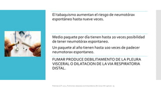 El tabaquismo aumentan el riesgo de neumotórax
espontáneo hasta nueve veces.
Medio paquete por día tienen hasta 20 veces posibilidad
de tener neumotórax espontaneo.
Un paquete al año tienen hasta 100 veces de padecer
neumotorax espontaneo.
FUMAR PRODUCE DEBILITAMIENTO DE LA PLEURA
VISCERAL O DILATACION DE LAVIA RESPIRATORIA
DISTAL.
FIshman,A:P 2022, Pulmonary deseases and disordderes.Mc Graw Hill capitulo 79.
 