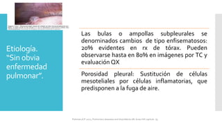 Etiología.
“Sin obvia
enfermedad
pulmonar”.
Las bulas o ampollas subpleurales se
denominados cambios de tipo enfisematosos:
20% evidentes en rx de tórax. Pueden
observarse hasta en 80% en imágenes por TC y
evaluación QX
Porosidad pleural: Sustitución de células
mesoteliales por células inflamatorias, que
predisponen a la fuga de aire.
FIshman,A:P 2022, Pulmonary deseases and disordderes.Mc Graw Hill capitulo 79.
 